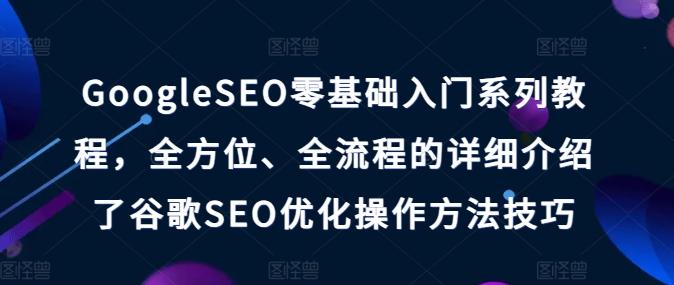 GoogleSEO零基础入门系列教程，全方位、全流程的详细介绍了谷歌SEO优化操作方法技巧-创薯资源