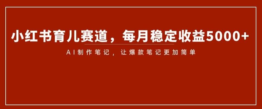 小红书育儿赛道，每月稳定收益5000+，AI制作笔记让爆款笔记更加简单【揭秘】-创薯资源