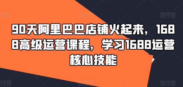 90天阿里巴巴店铺火起来，1688高级运营课程，学习1688运营核心技能-创薯资源