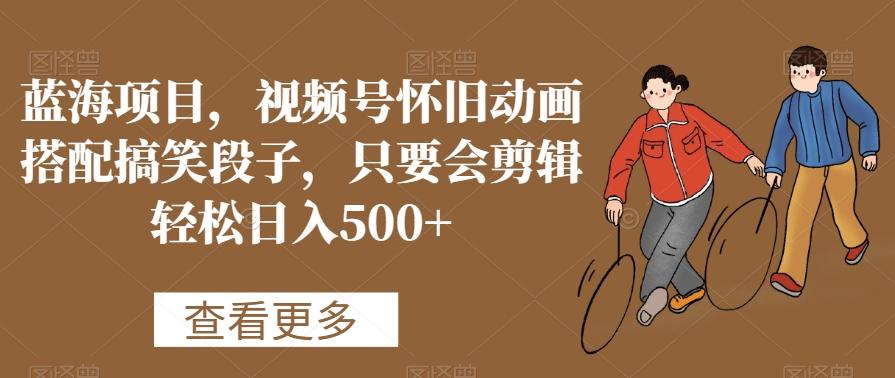蓝海项目，视频号怀旧动画搭配搞笑段子，只要会剪辑轻松日入500+【揭秘】-创薯资源