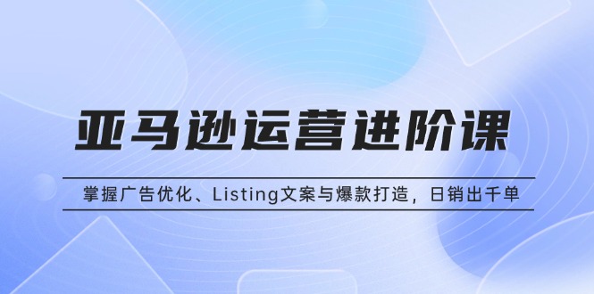 亚马逊运营进阶课：掌握广告优化、Listing文案与爆款打造，日销出千单-创薯资源