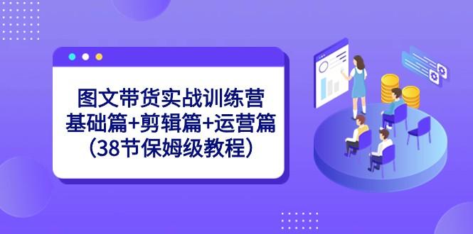 图文带货实战训练营：基础篇+剪辑篇+运营篇（38节保姆级教程）-创薯资源