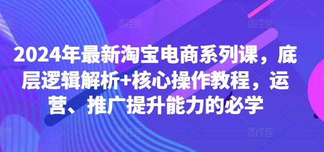2024年最新淘宝电商系列课，底层逻辑解析+核心操作教程，运营、推广提升能力的必学-创薯资源