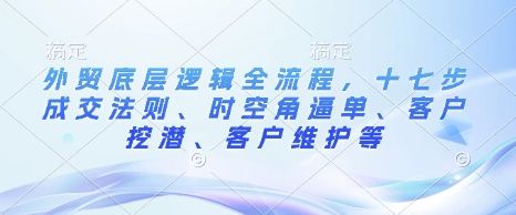 外贸底层逻辑全流程，十七步成交法则、时空角逼单、客户挖潜、客户维护等-创薯资源