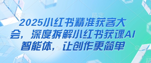 2025小红书精准获客大会，深度拆解小红书获课AI智能体，让创作更简单-创薯资源