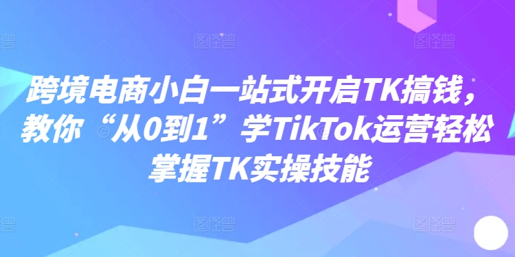 跨境电商小白一站式开启TK搞钱，教你“从0到1”学TikTok运营轻松掌握TK实操技能-创薯资源