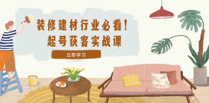 装修-建材行业必看！起号获客实战课：精准定位+爆款视频+高效运营-创薯资源