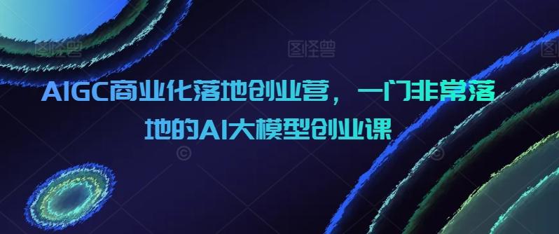 AIGC商业化落地创业营，一门非常落地的AI大模型创业课-创薯资源