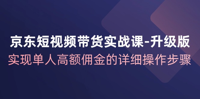 京东短视频带货实战课升级版，实现单人高额佣金的详细操作步骤-创薯资源