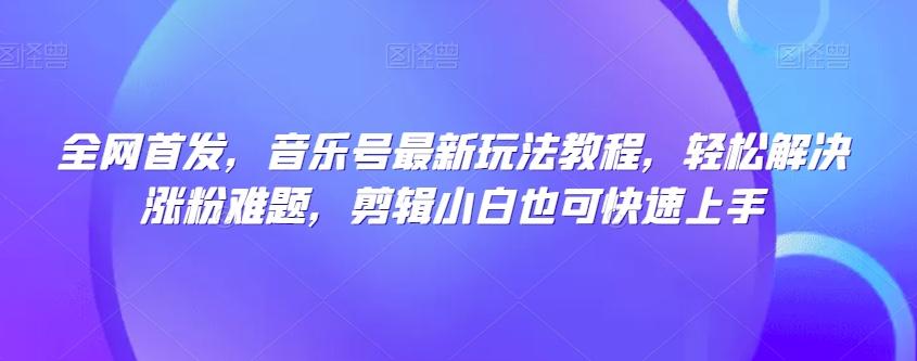 全网首发，音乐号最新玩法教程，轻松解决涨粉难题，剪辑小白也可快速上手-创薯资源