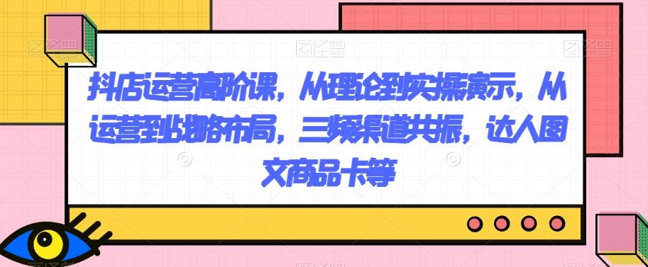 抖店运营高阶课，从理论到实操演示，从运营到战略布局，三频渠道共振，达人图文商品卡等-创薯资源