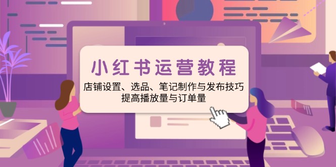 小红书运营教程：店铺设置、选品、笔记制作与发布技巧、提高播放量与订…-创薯资源