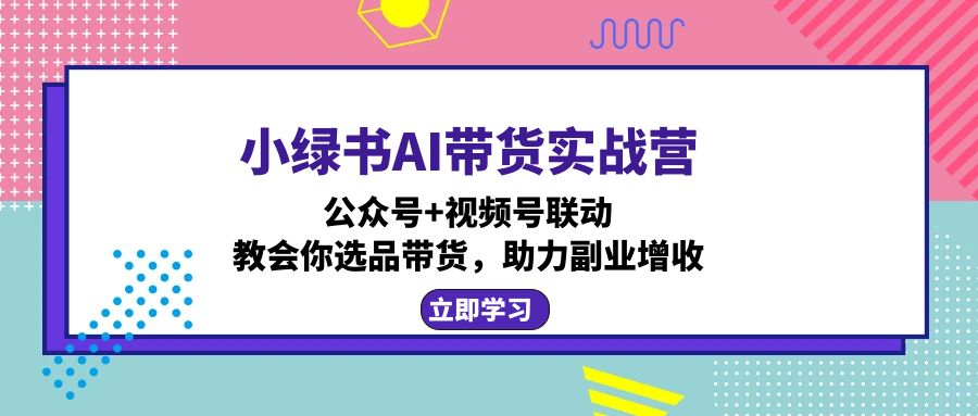 小绿书AI带货实战营：公众号+视频号联动，教会你选品带货，助力副业增收-创薯资源