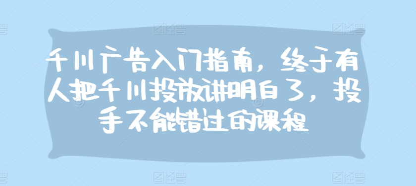 千川广告入门指南，终于有人把千川投放讲明白了，投手不能错过的课程-创薯资源