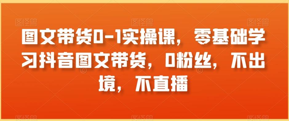 图文带货0-1实操课，零基础学习抖音图文带货，0粉丝，不出境，不直播-创薯资源