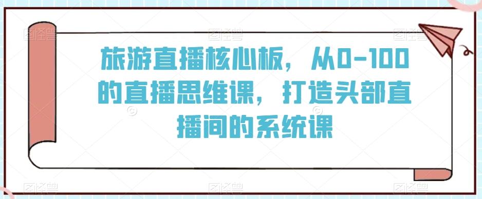 旅游直播核心板，从0-100的直播思维课，打造头部直播间的系统课-创薯资源