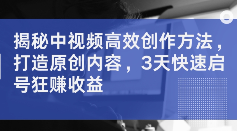 揭秘中视频高效创作方法，打造原创内容，3天快速启号狂赚收益-创薯资源