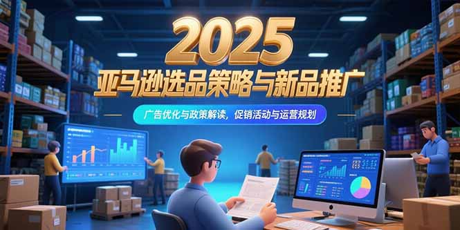 2025亚马逊选品策略与新品推广，广告优化与政策解读，促销活动与运营规划-创薯资源