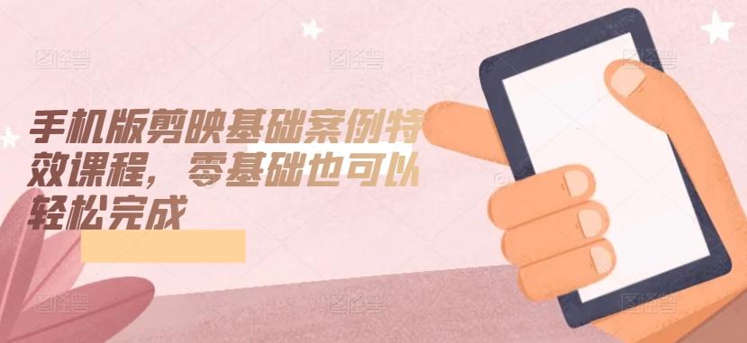 手机版剪映基础案例特效课程，零基础也可以轻松完成-创薯资源