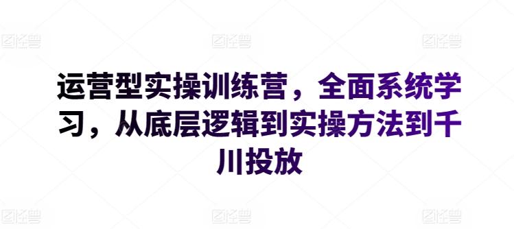 运营型实操训练营，全面系统学习，从底层逻辑到实操方法到千川投放-创薯资源