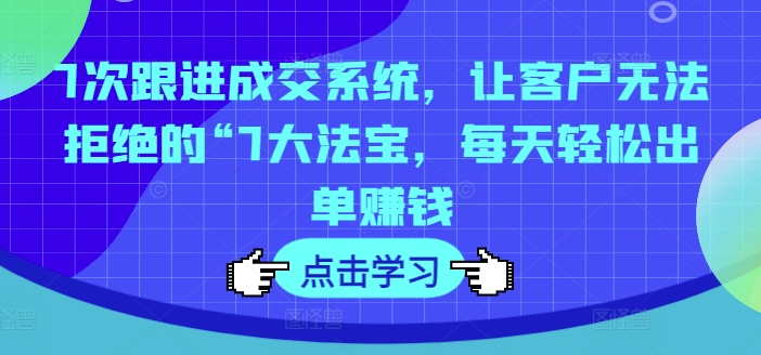 7次跟进成交系统，让客户无法拒绝的“7大法宝，每天轻松出单赚钱-创薯资源