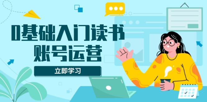 0基础入门读书账号运营，系统课程助你解决素材、流量、变现等难题-创薯资源