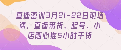 直播密训3月21~22日现场课，​直播带货、起号、小店随心推5小时干货-创薯资源