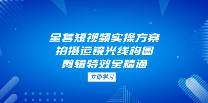 全套短视频实操方案，拍摄运镜光线构图，剪辑特效全精通-创薯资源