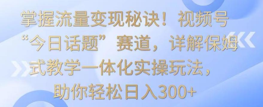 掌握流量变现秘诀！视频号“今日话题”赛道，详解保姆式教学一体化实操玩法，助你轻松日入300+【揭秘】-创薯资源