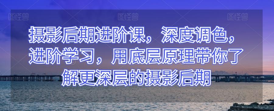 摄影后期进阶课，深度调色，进阶学习，用底层原理带你了解更深层的摄影后期-创薯资源