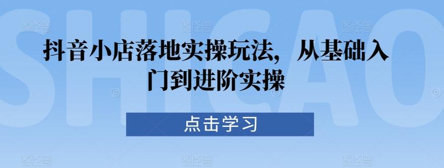 抖音小店落地实操玩法，从基础入门到进阶实操-创薯资源