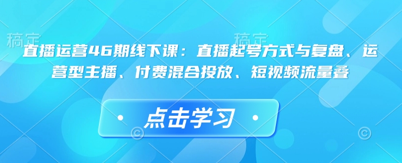直播运营46期线下课：直播起号方式与复盘、运营型主播、付费混合投放、短视频流量叠-创薯资源