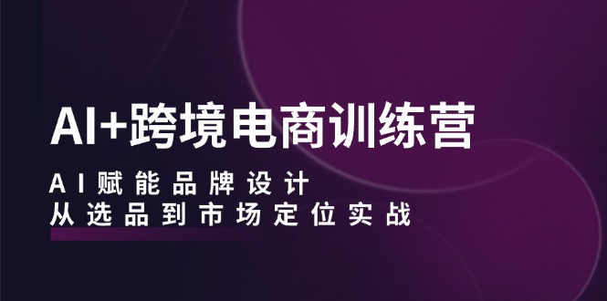 AI+跨境电商训练营：AI赋能品牌设计，从选品到市场定位实战-创薯资源