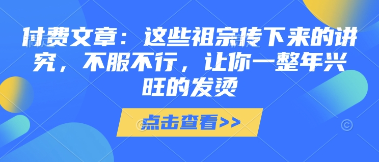 付费文章：这些祖宗传下来的讲究，不服不行，让你一整年兴旺的发烫!(全文收藏)-创薯资源