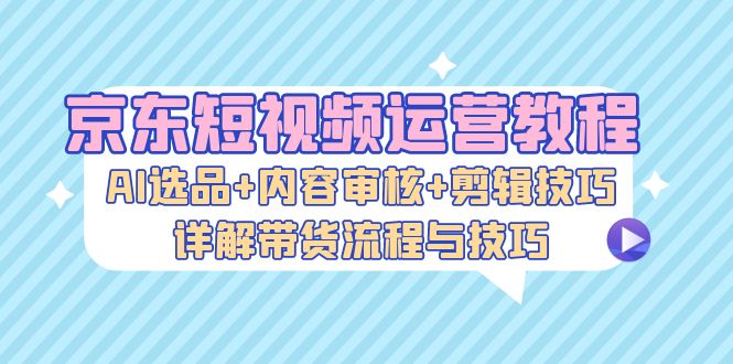 京东短视频运营教程：AI选品+内容审核+剪辑技巧，详解带货流程与技巧-创薯资源