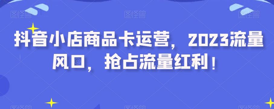 抖音小店商品卡运营，2023流量风口，抢占流量红利！-创薯资源