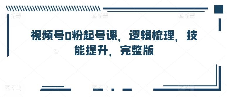 视频号0粉起号课，逻辑梳理，技能提升，完整版-创薯资源