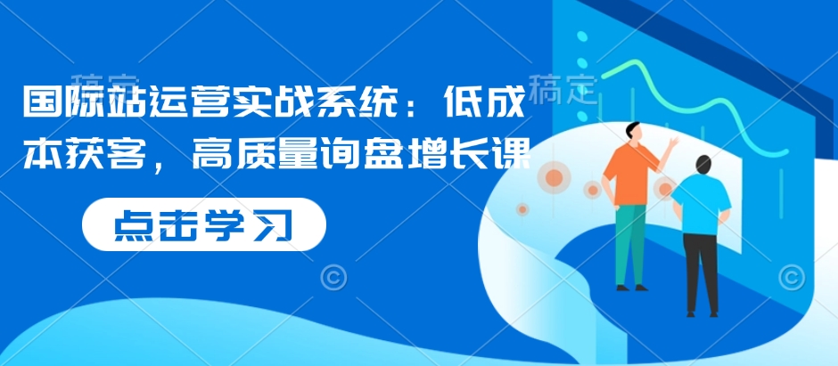 国际站运营实战系统：低成本获客，高质量询盘增长课-创薯资源