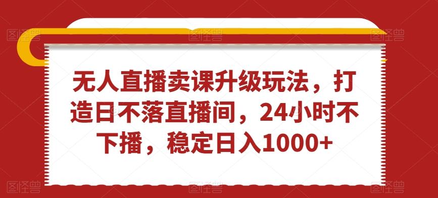 无人直播卖课升级玩法，打造日不落直播间，24小时不下播，稳定日入1000+【揭秘】-创薯资源
