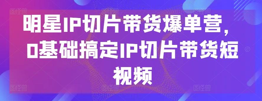 明星IP切片带货爆单营，0基础搞定IP切片带货短视频-创薯资源