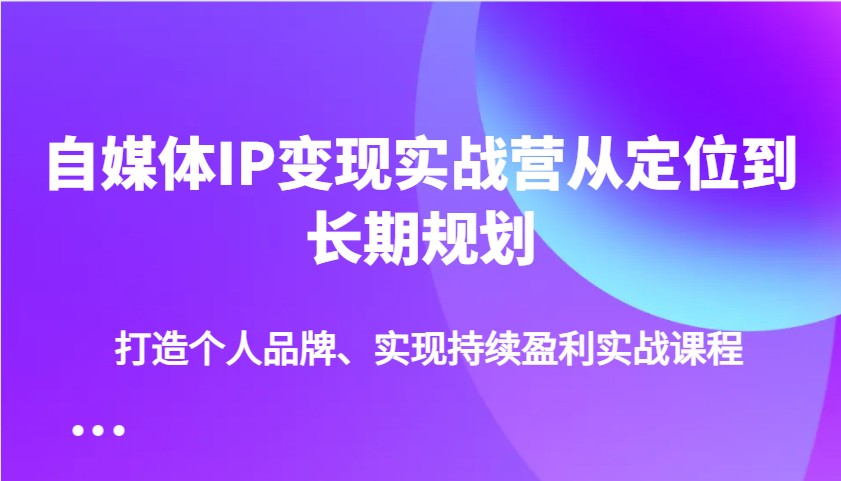 自媒体IP变现实战营从定位到长期规划，打造个人品牌、实现持续盈利实战课程-创薯资源