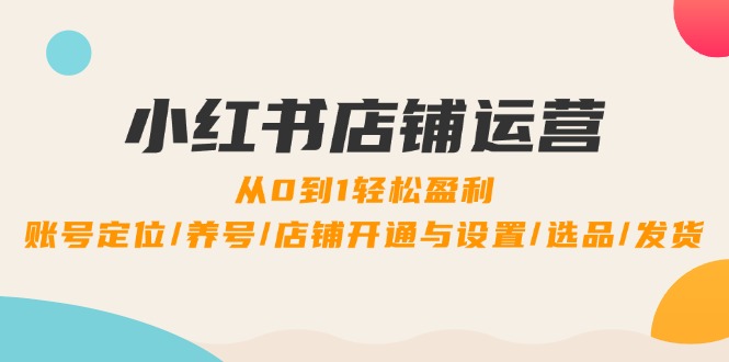 小红书店铺运营：0到1轻松盈利，账号定位/养号/店铺开通与设置/选品/发货-创薯资源