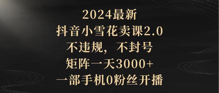 (9639期)2024最新抖音小雪花卖课2.0 不违规 不封号 矩阵一天3000+一部手机0粉丝开播-创薯资源