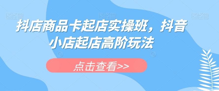 抖店商品卡起店实操班，抖音小店起店高阶玩法-创薯资源