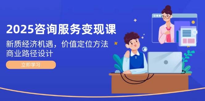 2025咨询服务变现课：新质经济机遇，价值定位方法，商业路径设计-创薯资源