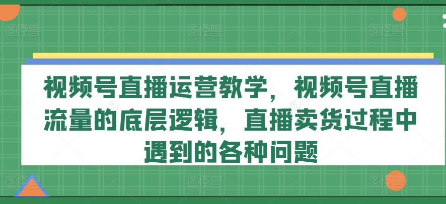 视频号直播运营教学，视频号直播流量的底层逻辑，直播卖货过程中遇到的各种问题-创薯资源