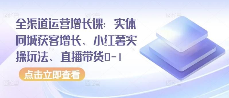 全渠道运营增长课：实体同城获客增长、小红薯实操玩法、直播带货0-1-创薯资源