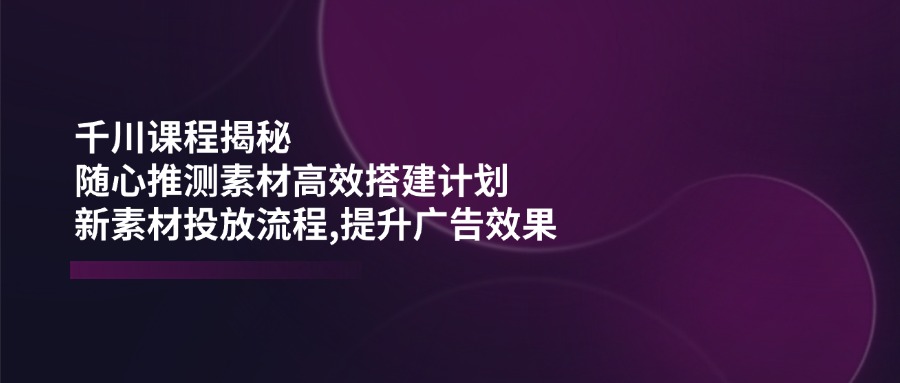 千川课程揭秘：随心推测素材高效搭建计划,新素材投放流程,提升广告效果-创薯资源