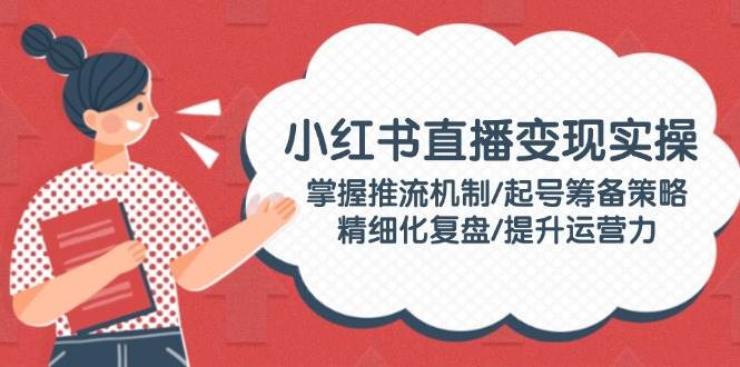 小红书直播变现实操：掌握推流机制/起号筹备策略/精细化复盘/提升运营力-创薯资源