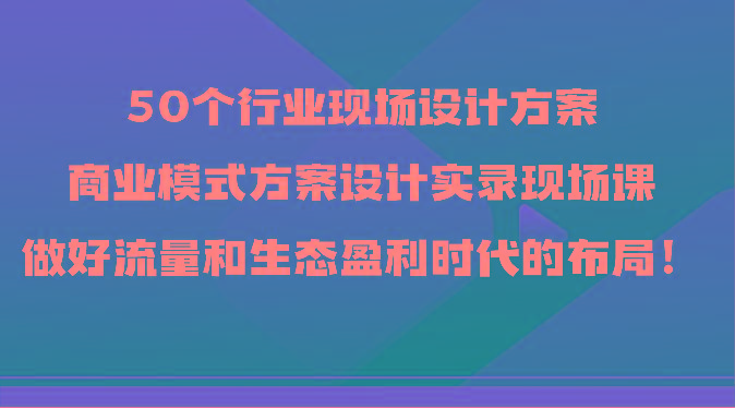 50个行业现场设计方案，商业模式方案设计实录现场课，做好流量和生态盈利时代的布局！-创薯资源